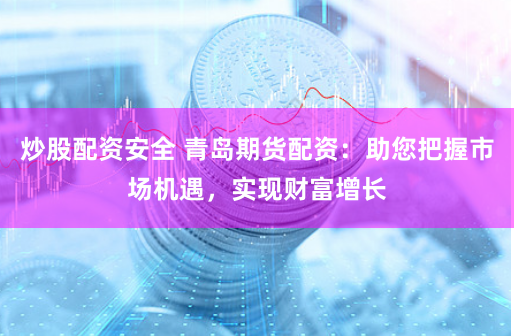 炒股配资安全 青岛期货配资：助您把握市场机遇，实现财富增长
