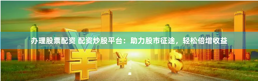 办理股票配资 配资炒股平台：助力股市征途，轻松倍增收益