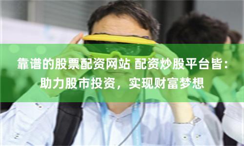 靠谱的股票配资网站 配资炒股平台皆：助力股市投资，实现财富梦想