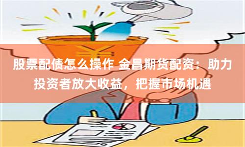 股票配债怎么操作 金昌期货配资：助力投资者放大收益，把握市场机遇