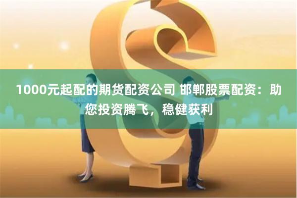 1000元起配的期货配资公司 邯郸股票配资：助您投资腾飞，稳健获利