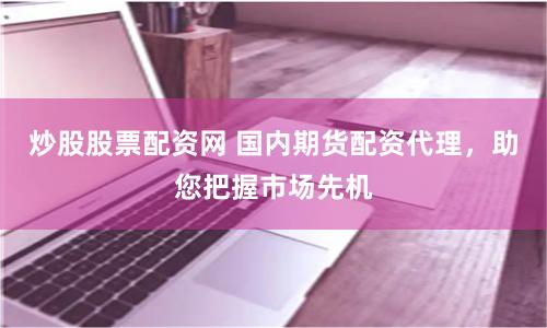 炒股股票配资网 国内期货配资代理，助您把握市场先机
