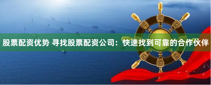 股票配资优势 寻找股票配资公司：快速找到可靠的合作伙伴