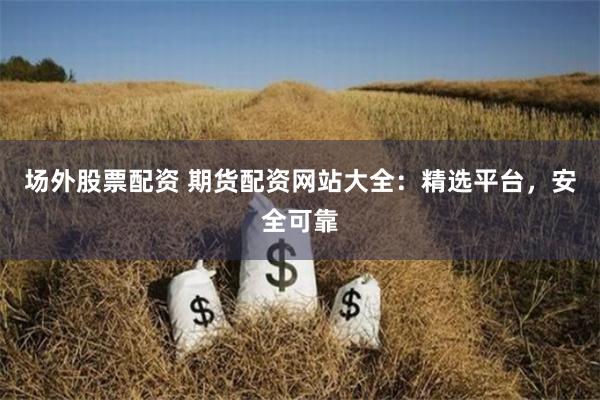 场外股票配资 期货配资网站大全：精选平台，安全可靠