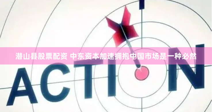 潜山县股票配资 中东资本加速拥抱中国市场是一种必然