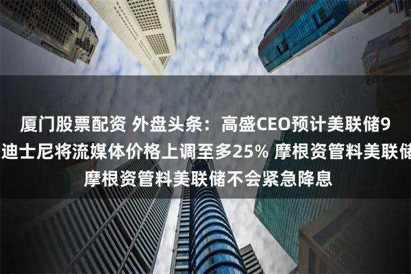 厦门股票配资 外盘头条：高盛CEO预计美联储9月前不会降息 迪士尼将流媒体价格上调至多25% 摩根资管料美联储不会紧急降息
