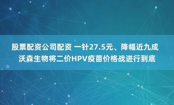 股票配资公司配资 一针27.5元、降幅近九成  沃森生物将二价HPV疫苗价格战进行到底