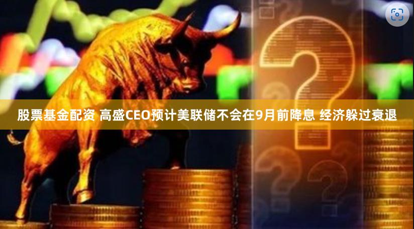 股票基金配资 高盛CEO预计美联储不会在9月前降息 经济躲过衰退