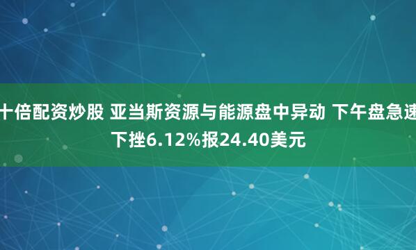 十倍配资炒股 亚当斯资源与能源盘中异动 下午盘急速下挫6.12%报24.40美元