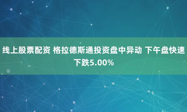 线上股票配资 格拉德斯通投资盘中异动 下午盘快速下跌5.00%