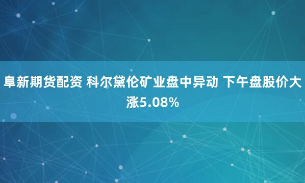 阜新期货配资 科尔黛伦矿业盘中异动 下午盘股价大涨5.08%