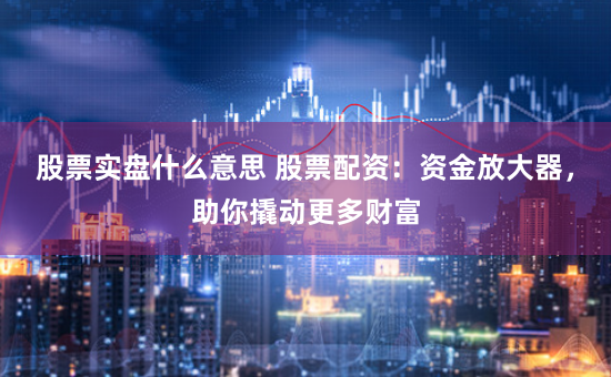 股票实盘什么意思 股票配资：资金放大器，助你撬动更多财富