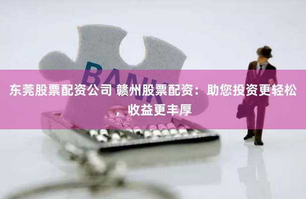 东莞股票配资公司 赣州股票配资：助您投资更轻松，收益更丰厚