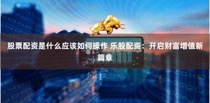 股票配资是什么应该如何操作 乐股配资：开启财富增值新篇章