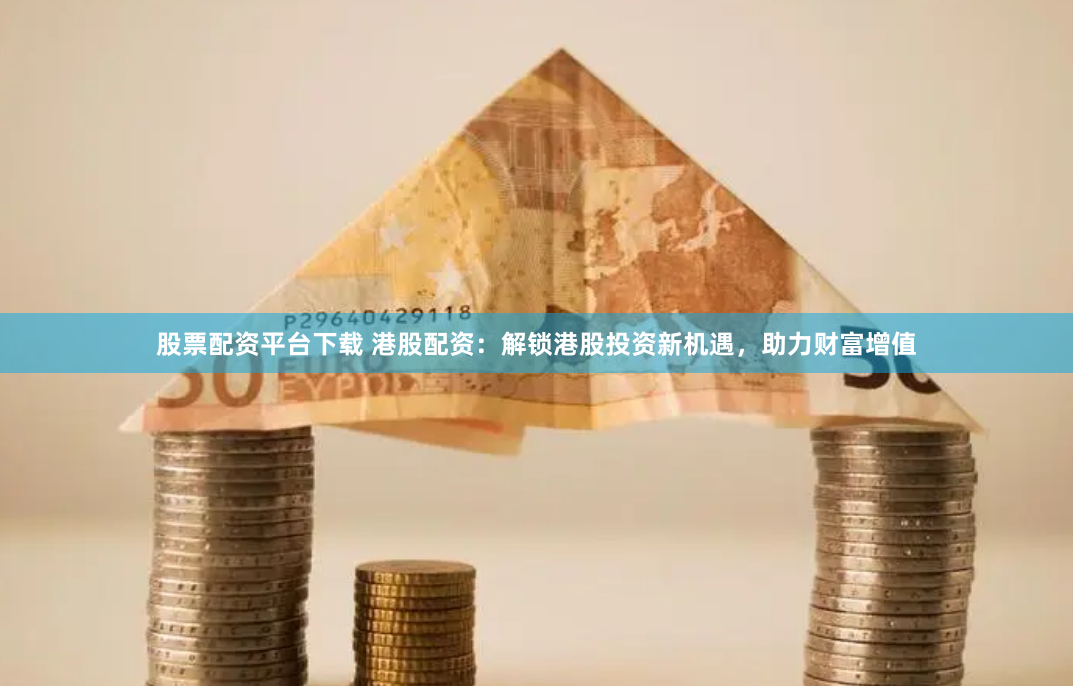 股票配资平台下载 港股配资：解锁港股投资新机遇，助力财富增值