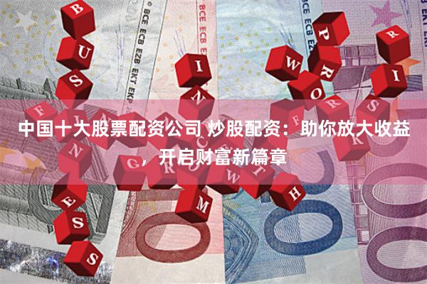 中国十大股票配资公司 炒股配资：助你放大收益，开启财富新篇章