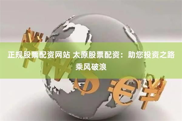 正规股票配资网站 太原股票配资：助您投资之路乘风破浪