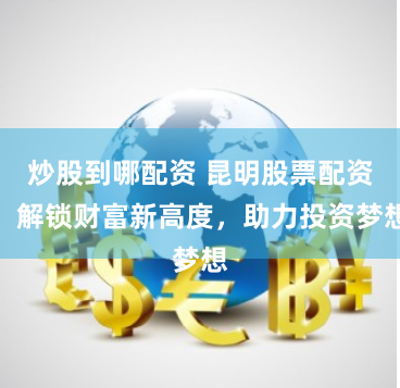 炒股到哪配资 昆明股票配资：解锁财富新高度，助力投资梦想