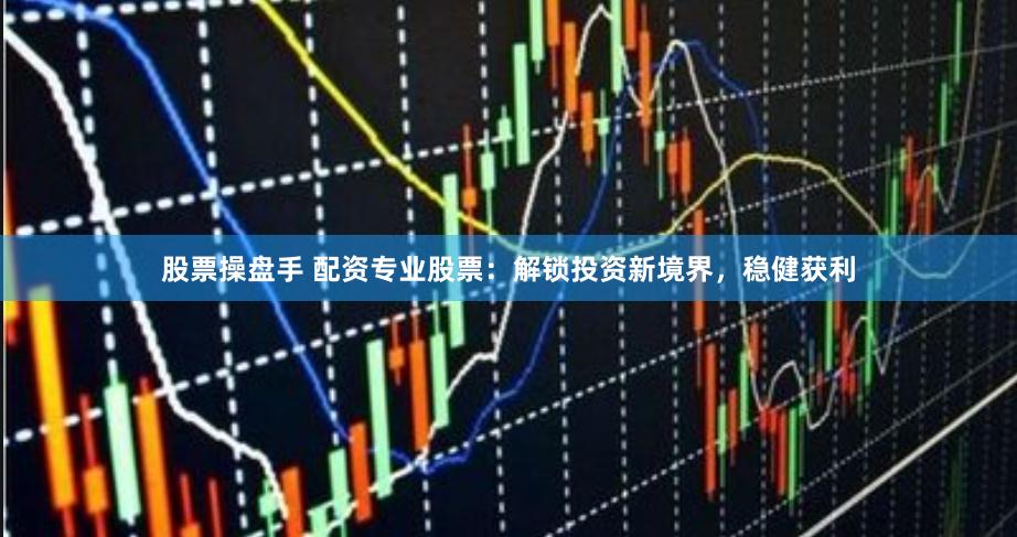 股票操盘手 配资专业股票：解锁投资新境界，稳健获利