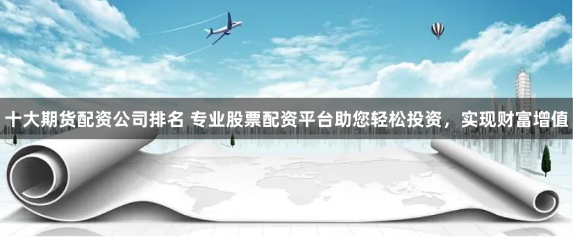 十大期货配资公司排名 专业股票配资平台助您轻松投资，实现财富增值