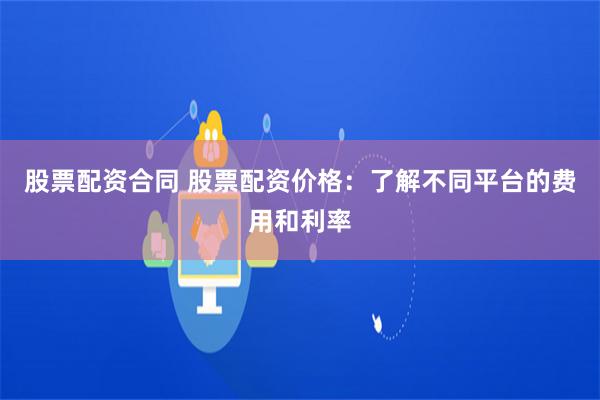 股票配资合同 股票配资价格:了解不同平台的费用和利率