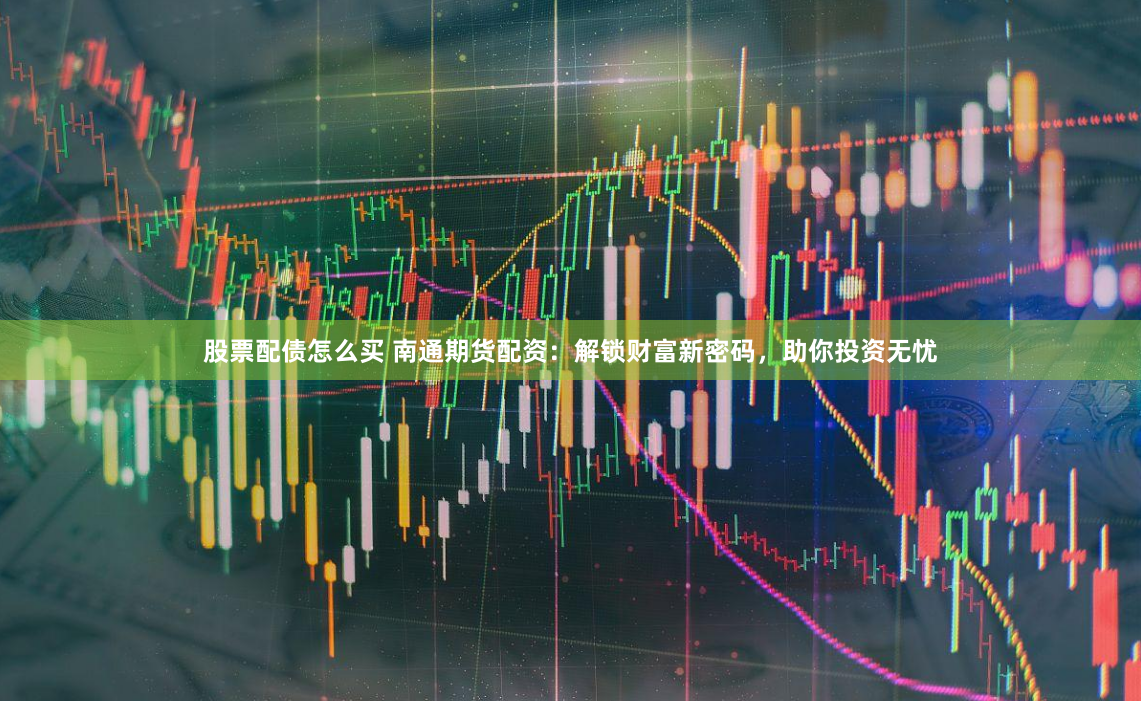 股票配债怎么买 南通期货配资：解锁财富新密码，助你投资无忧