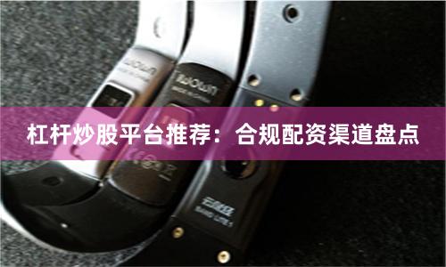 杠杆炒股平台推荐:合规配资渠道盘点