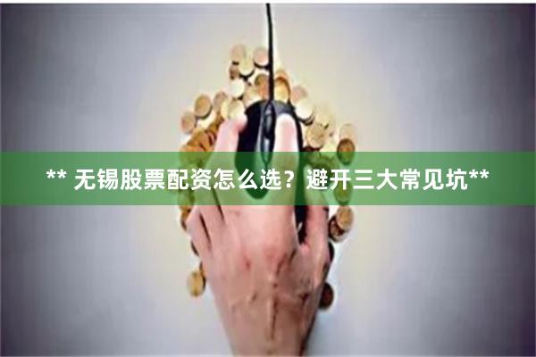 ** 无锡股票配资怎么选？避开三大常见坑**