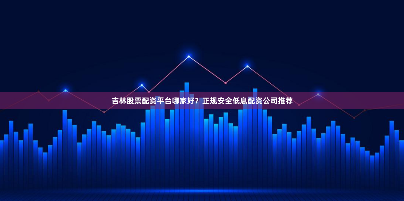 吉林股票配资平台哪家好？正规安全低息配资公司推荐